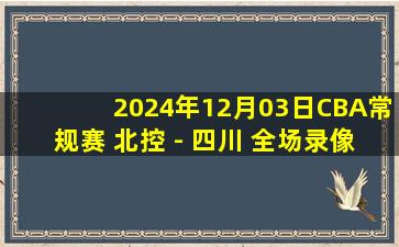 2024年12月03日CBA常规赛 北控 - 四川 全场录像